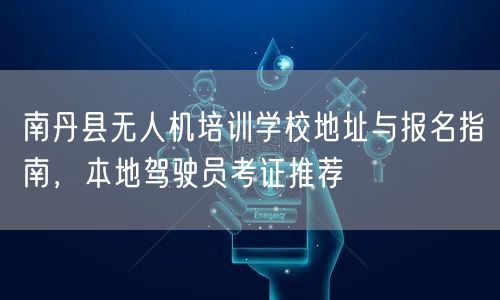 南丹县无人机培训学校地址与报名指南，本地驾驶员考证推荐
