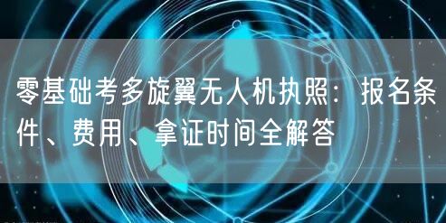 零基础考多旋翼无人机执照:报名条件、费用、拿证时间全解答