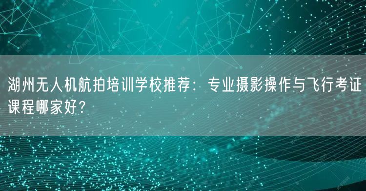 湖州无人机航拍培训学校推荐:专业摄影操作与飞行考证课程哪家好? 湖州无人机航拍培训学校推荐:专业摄影操作与飞行考证课程哪家好?