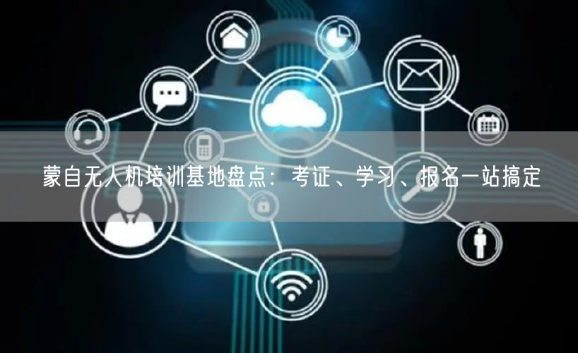 蒙自无人机培训基地盘点：考证、学习、报名一站搞定