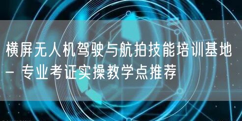 横屏无人机驾驶与航拍技能培训基地 - 专业考证实操教学点推荐