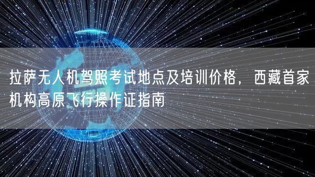 拉萨无人机驾照考试地点及培训价格，西藏首家机构高原飞行操作证指南