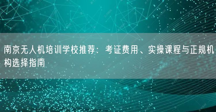 南京无人机培训学校推荐：考证费用、实操课程与正规机构选择指南