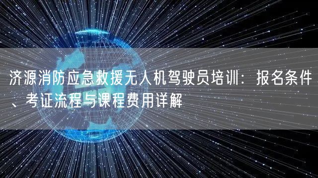 济源消防应急救援无人机驾驶员培训:报名条件、考证流程与课程费用详解