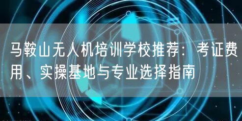 马鞍山无人机培训学校推荐：考证费用、实操基地与专业选择指南