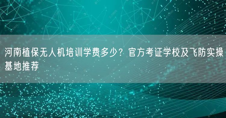 河南植保无人机培训学费多少?官方考证学校及飞防实操基地推荐