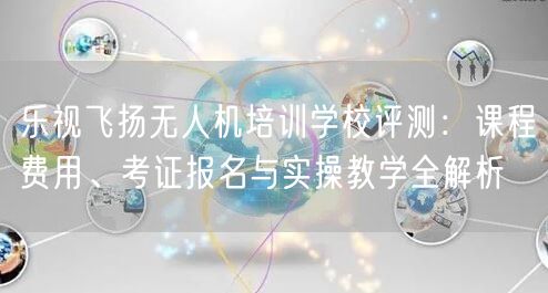 乐视飞扬无人机培训学校评测：课程费用、考证报名与实操教学全解析