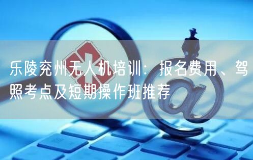 乐陵兖州无人机培训：报名费用、驾照考点及短期操作班推荐