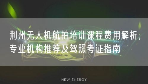 荆州无人机航拍培训课程费用解析，专业机构推荐及驾照考证指南