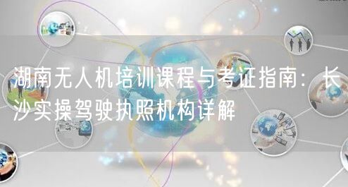 湖南无人机培训课程与考证指南:长沙实操驾驶执照机构详解