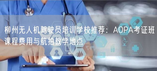 柳州无人机驾驶员培训学校推荐：AOPA考证班课程费用与航拍教学地点