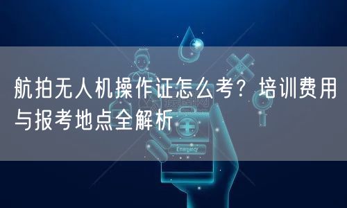 航拍无人机操作证怎么考？培训费用与报考地点全解析