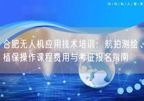 合肥无人机应用技术培训：航拍测绘、植保操作课程费用与考证报名指南