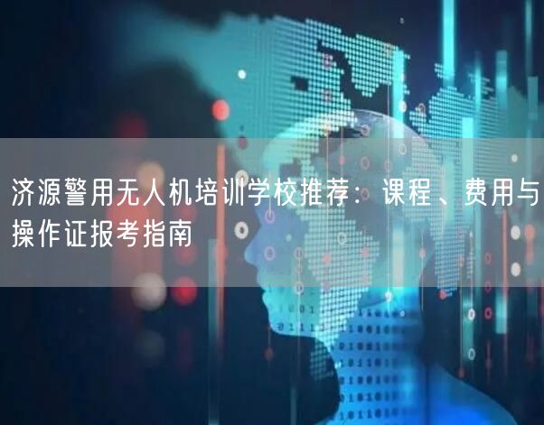 济源警用无人机培训学校推荐:课程、费用与操作证报考指南