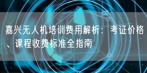嘉兴无人机培训费用解析:考证价格、课程收费标准全指南