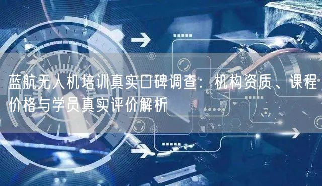 蓝航无人机培训真实口碑调查：机构资质、课程价格与学员真实评价解析