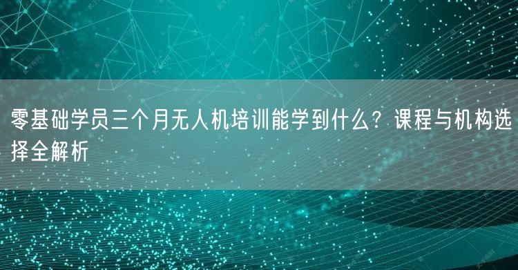 零基础学员三个月无人机培训能学到什么?课程与机构选择全解析
