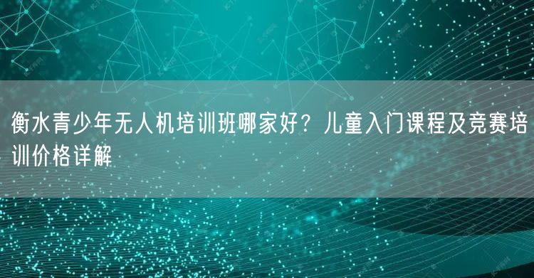 衡水青少年无人机培训班哪家好？儿童入门课程及竞赛培训价格详解