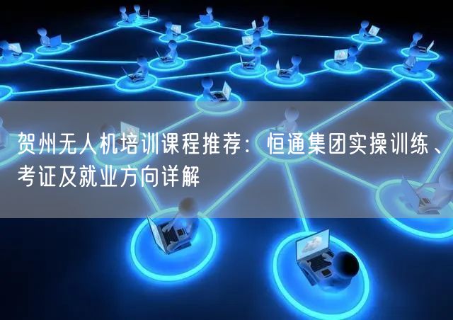 贺州无人机培训课程推荐:恒通集团实操训练、考证及就业方向详解 贺州无人机培训课程推荐:恒通集团实操训练、考证及就业方向详解