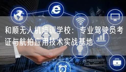 和顺无人机培训学校:专业驾驶员考证与航拍应用技术实战基地
