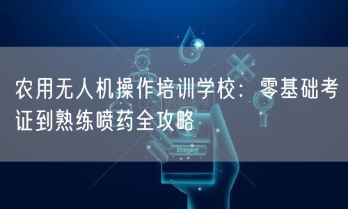 农用无人机操作培训学校：零基础考证到熟练喷药全攻略