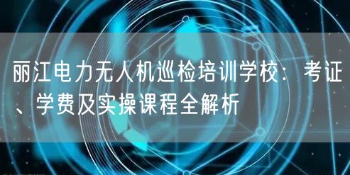 丽江电力无人机巡检培训学校:考证、学费及实操课程全解析 丽江电力无人机巡检培训学校:考证、学费及实操课程全解析