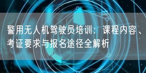 警用无人机驾驶员培训:课程内容、考证要求与报名途径全解析 警用无人机驾驶员培训:课程内容、考证要求与报名途径全解析