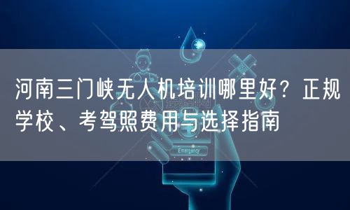 河南三门峡无人机培训哪里好?正规学校、考驾照费用与选择指南