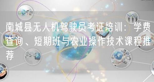 南城县无人机驾驶员考证培训：学费查询、短期班与农业操作技术课程推荐