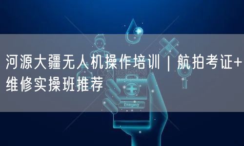 河源大疆无人机操作培训|航拍考证+维修实操班推荐
