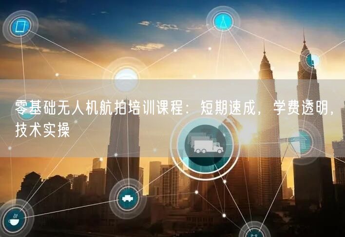 零基础无人机航拍培训课程:短期速成,学费透明,技术实操