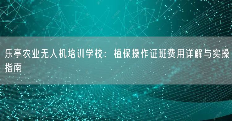 乐亭农业无人机培训学校：植保操作证班费用详解与实操指南