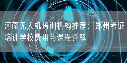 河南无人机培训机构推荐:郑州考证培训学校费用与课程详解
