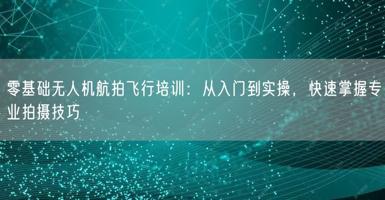 零基础无人机航拍飞行培训:从入门到实操,快速掌握专业拍摄技巧 零基础无人机航拍飞行培训:从入门到实操,快速掌握专业拍摄技巧