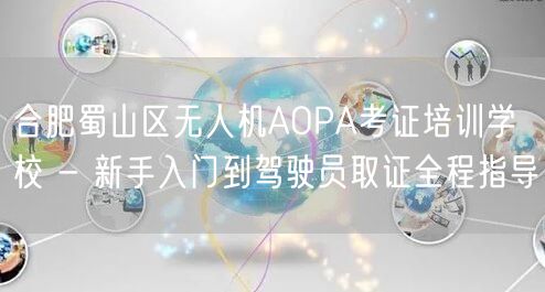 合肥蜀山区无人机AOPA考证培训学校 - 新手入门到驾驶员取证全程指导