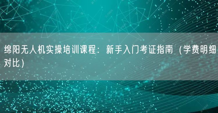 绵阳无人机实操培训课程：新手入门考证指南（学费明细对比）