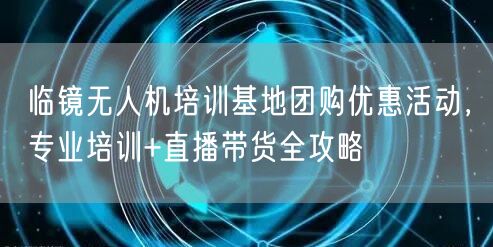 临镜无人机培训基地团购优惠活动,专业培训+直播带货全攻略