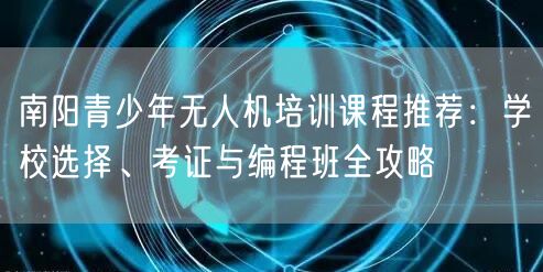 南阳青少年无人机培训课程推荐：学校选择、考证与编程班全攻略