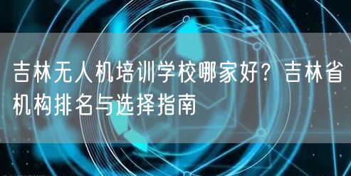 吉林无人机培训学校哪家好？吉林省机构排名与选择指南