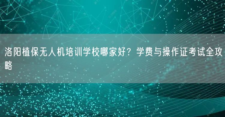 洛阳植保无人机培训学校哪家好？学费与操作证考试全攻略