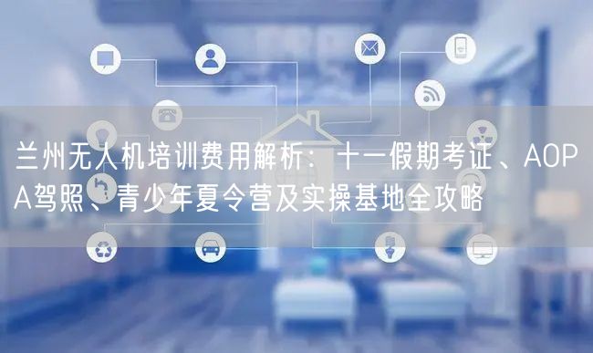 兰州无人机培训费用解析：十一假期考证、AOPA驾照、青少年夏令营及实操基地全攻略