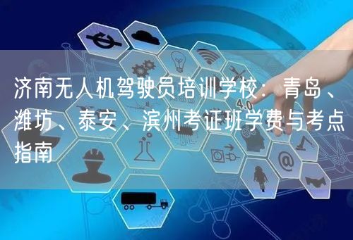 济南无人机驾驶员培训学校：青岛、潍坊、泰安、滨州考证班学费与考点指南