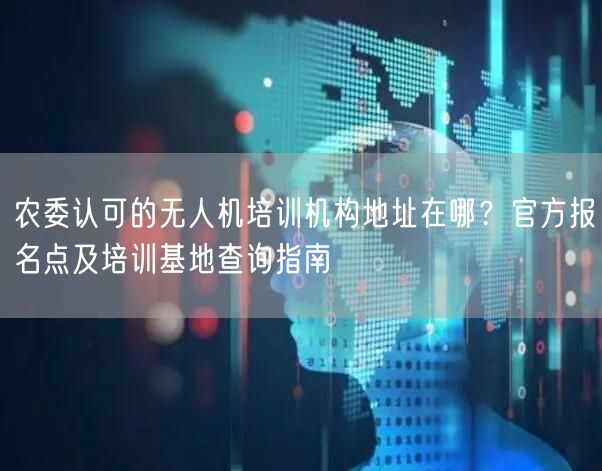 农委认可的无人机培训机构地址在哪？官方报名点及培训基地查询指南