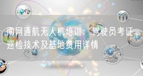 南网通航无人机培训：驾驶员考证、巡检技术及基地费用详情