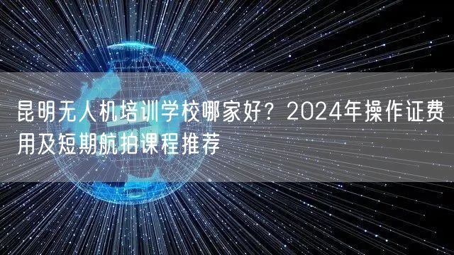 昆明无人机培训学校哪家好?2024年操作证费用及短期航拍课程推荐