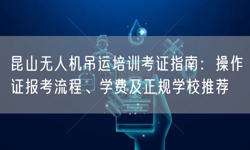 昆山无人机吊运培训考证指南：操作证报考流程、学费及正规学校推荐
