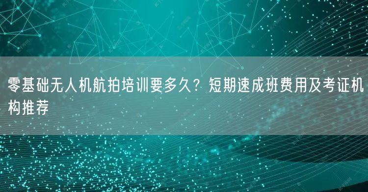 零基础无人机航拍培训要多久？短期速成班费用及考证机构推荐