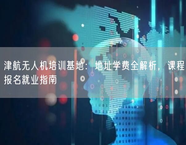 津航无人机培训基地：地址学费全解析，课程报名就业指南