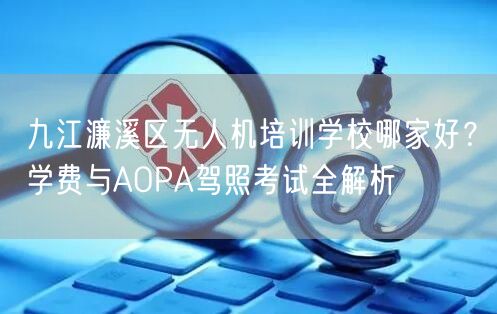 九江濂溪区无人机培训学校哪家好？学费与AOPA驾照考试全解析