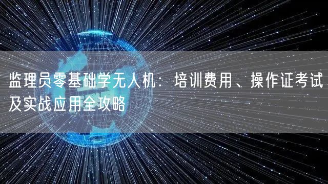 监理员零基础学无人机:培训费用、操作证考试及实战应用全攻略